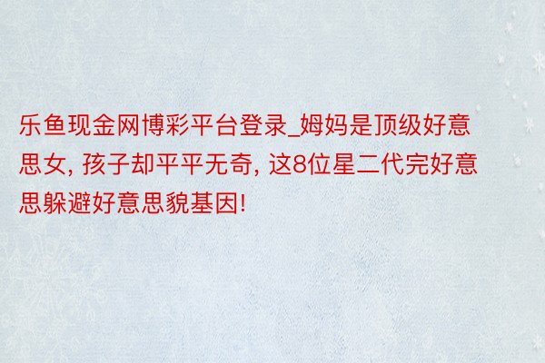 乐鱼现金网博彩平台登录_姆妈是顶级好意思女， 孩子却平平无奇， 这8位星二代完好意思躲避好意思貌基因!