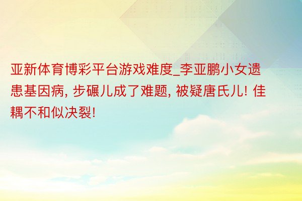 亚新体育博彩平台游戏难度_李亚鹏小女遗患基因病， 步碾儿成了难题， 被疑唐氏儿! 佳耦不和似决裂!