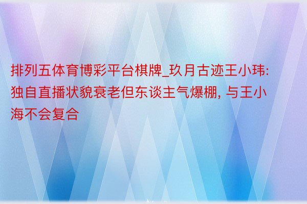 排列五体育博彩平台棋牌_玖月古迹王小玮: 独自直播状貌衰老但东谈主气爆棚， 与王小海不会复合