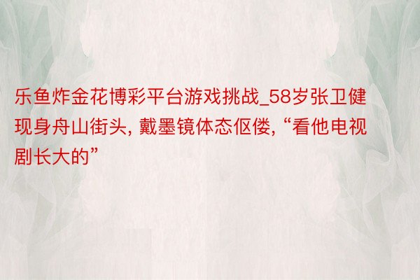 乐鱼炸金花博彩平台游戏挑战_58岁张卫健现身舟山街头， 戴墨镜体态伛偻， “看他电视剧长大的”