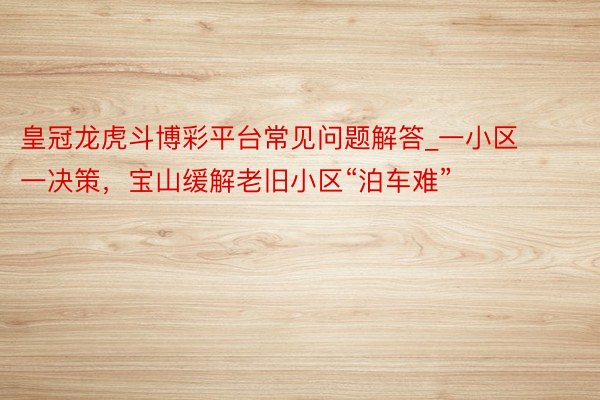 皇冠龙虎斗博彩平台常见问题解答_一小区一决策，宝山缓解老旧小区“泊车难”
