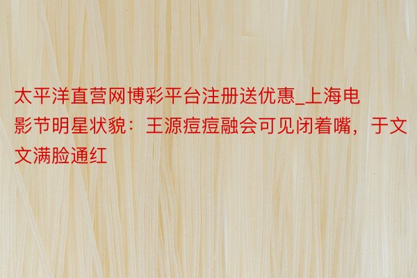 太平洋直营网博彩平台注册送优惠_上海电影节明星状貌：王源痘痘融会可见闭着嘴，于文文满脸通红