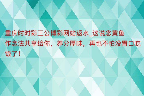 重庆时时彩三公博彩网站返水_这说念黄鱼作念法共享给你，养分厚味，再也不怕没胃口吃饭了！