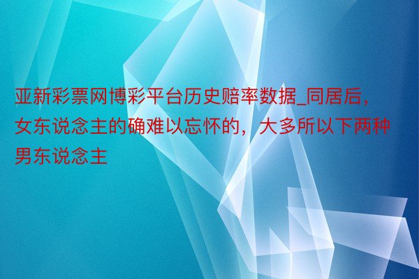 亚新彩票网博彩平台历史赔率数据_同居后，女东说念主的确难以忘怀的，大多所以下两种男东说念主