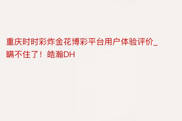 重庆时时彩炸金花博彩平台用户体验评价_瞒不住了！皓瀚DH