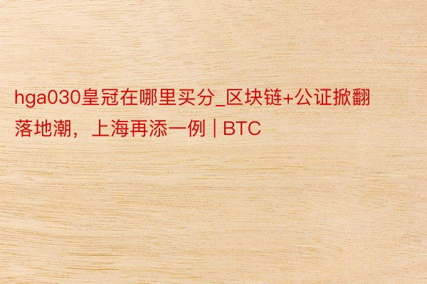 hga030皇冠在哪里买分_区块链+公证掀翻落地潮，上海再添一例 | BTC