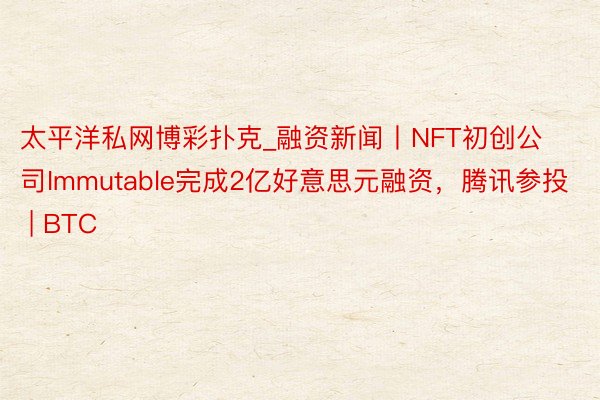 太平洋私网博彩扑克_融资新闻丨NFT初创公司Immutable完成2亿好意思元融资，腾讯参投 | BTC