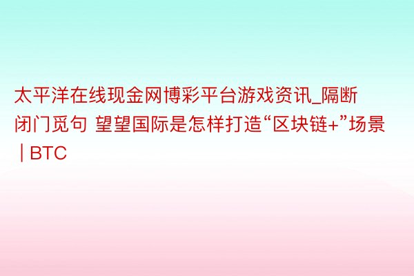 太平洋在线现金网博彩平台游戏资讯_隔断闭门觅句 望望国际是怎样打造“区块链+”场景 | BTC