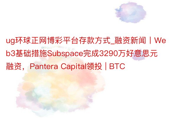 ug环球正网博彩平台存款方式_融资新闻丨Web3基础措施Subspace完成3290万好意思元融资，Pantera Capital领投 | BTC