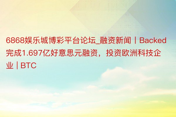6868娱乐城博彩平台论坛_融资新闻丨Backed完成1.697亿好意思元融资，投资欧洲科技企业 | BTC