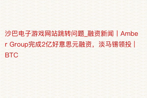 沙巴电子游戏网站跳转问题_融资新闻丨Amber Group完成2亿好意思元融资，淡马锡领投 | BTC