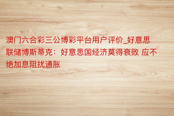 澳门六合彩三公博彩平台用户评价_好意思联储博斯蒂克：好意思国经济莫得衰败 应不绝加息阻扰通胀