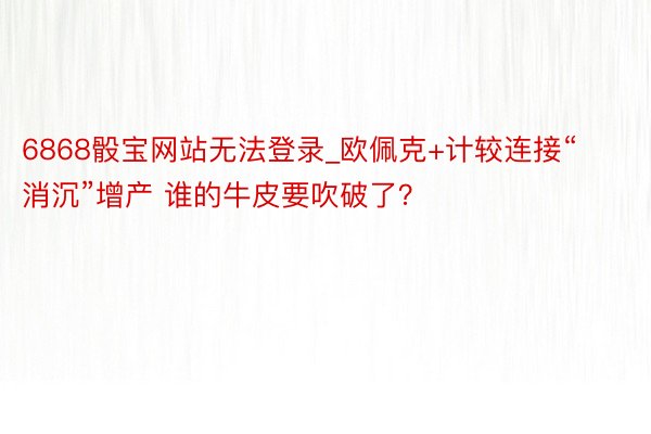 6868骰宝网站无法登录_欧佩克+计较连接“消沉”增产 谁的牛皮要吹破了？