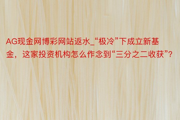 AG现金网博彩网站返水_“极冷”下成立新基金，这家投资机构怎么作念到“三分之二收获”？