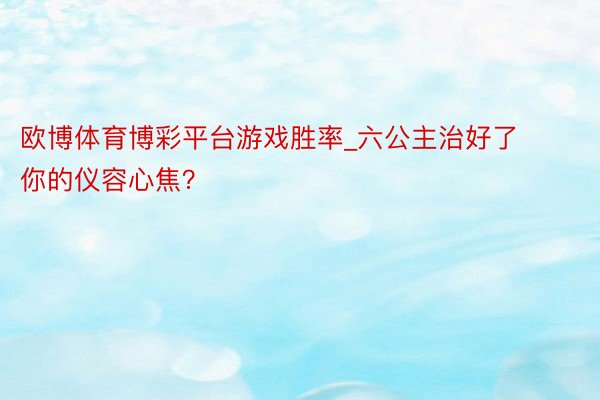 欧博体育博彩平台游戏胜率_六公主治好了你的仪容心焦？