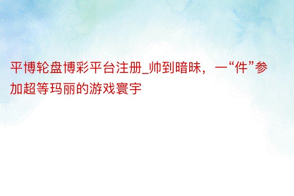 平博轮盘博彩平台注册_帅到暗昧，一“件”参加超等玛丽的游戏寰宇