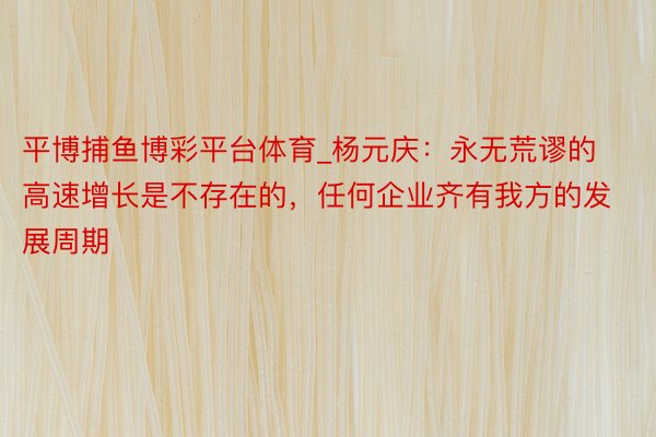 平博捕鱼博彩平台体育_杨元庆：永无荒谬的高速增长是不存在的，任何企业齐有我方的发展周期