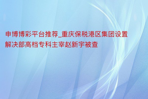 申博博彩平台推荐_重庆保税港区集团设置解决部高档专科主宰赵新宇被查
