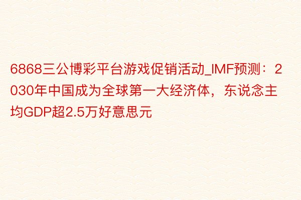 6868三公博彩平台游戏促销活动_IMF预测：2030年中国成为全球第一大经济体，东说念主均GDP超2.5万好意思元