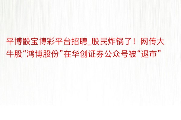 平博骰宝博彩平台招聘_股民炸锅了！网传大牛股“鸿博股份”在华创证券公众号被“退市”