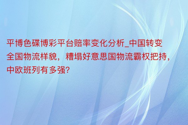 平博色碟博彩平台赔率变化分析_中国转变全国物流样貌，糟塌好意思国物流霸权把持，中欧班列有多强？