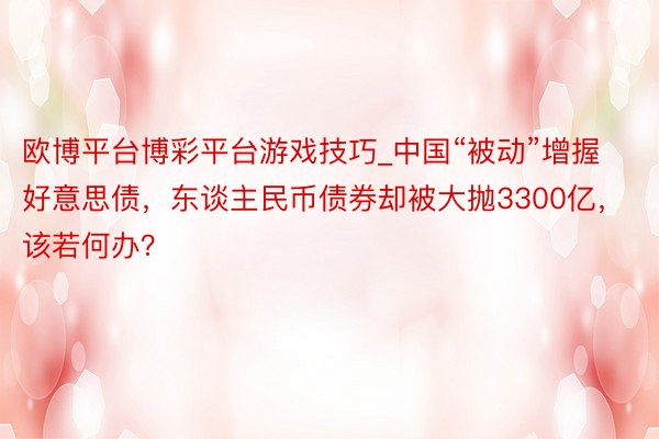 欧博平台博彩平台游戏技巧_中国“被动”增握好意思债，东谈主民币债券却被大抛3300亿，该若何办？