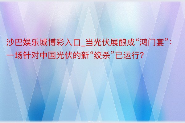 沙巴娱乐城博彩入口_当光伏展酿成“鸿门宴”：一场针对中国光伏的新“绞杀”已运行？